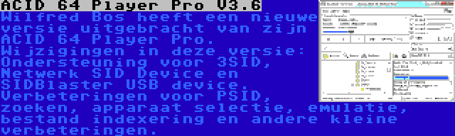 ACID 64 Player Pro V3.6 | Wilfred Bos heeft een nieuwe versie uitgebracht van zijn ACID 64 Player Pro. Wijzigingen in deze versie: Ondersteuning voor 3SID, Netwerk SID Device en SIDBlaster USB device. Verbeteringen voor PSID, zoeken, apparaat selectie, emulatie, bestand indexering en andere kleine verbeteringen.