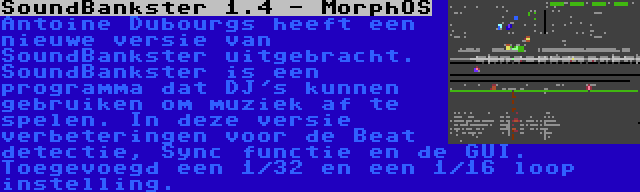 SoundBankster 1.4 - MorphOS | Antoine Dubourgs heeft een nieuwe versie van SoundBankster uitgebracht. SoundBankster is een programma dat DJ's kunnen gebruiken om muziek af te spelen. In deze versie verbeteringen voor de Beat detectie, Sync functie en de GUI. Toegevoegd een 1/32 en een 1/16 loop instelling.