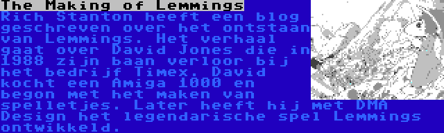 The Making of Lemmings | Rich Stanton heeft een blog geschreven over het ontstaan van Lemmings. Het verhaal gaat over David Jones die in 1988 zijn baan verloor bij het bedrijf Timex. David kocht een Amiga 1000 en begon met het maken van spelletjes. Later heeft hij met DMA Design het legendarische spel Lemmings ontwikkeld.