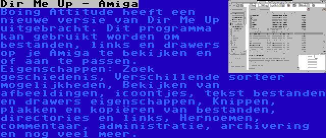 Dir Me Up - Amiga | Boing Attitude heeft een nieuwe versie van Dir Me Up uitgebracht. Dit programma kan gebruikt worden om bestanden, links en drawers op je Amiga te bekijken en of aan te passen. Eigenschappen: Zoek geschiedenis, Verschillende sorteer mogelijkheden, Bekijken van afbeeldingen, icoontjes, tekst bestanden en drawers eigenschappen, Knippen, plakken en kopiëren van bestanden, directories en links, Hernoemen, commentaar, administratie, archivering en nog veel meer.