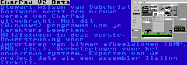 CharPad V2 Beta | Stewart Wilson van Subchrist Software heeft een nieuwe versie van CharPad uitgebracht. Met dit (Windows) programma kan je karakters bewerken. Wijzigingen in deze versie: Ondersteuning voor importeren van bitmap afbeeldingen (BMP, PNG, etc.). Verbeteringen voor het undo/redo systeem. Exporten van de project data als een assembler listing (tekst).