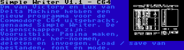 Simple Writer V1.1 - C64 | Dm van Victory en Lux van Delta Machine hebben een nieuw programma voor de Commodore C64 uitgebracht, genaamd Simple Writer. De eigenschappen zijn: Vooruitblik. Pagina maken, aanpassen, her-noemen, deleten en invoegen. Load / save van bestanden, font en mode.