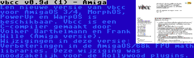 vbcc v0.9d (1) - Amiga | Een nieuwe versie van vbcc voor AmigaOS 3/4, MorphOS, PowerUp en WarpOS is beschikbaar. Vbcc is een C-compiler gemaakt door Volker Barthelmann en Frank Wille (Amiga versie). Wijzigingen in deze versie: Verbeteringen in de AmigaOS/68k FPU math libraries. Deze wijziging was noodzakelijk voor de Hollywood plugins.