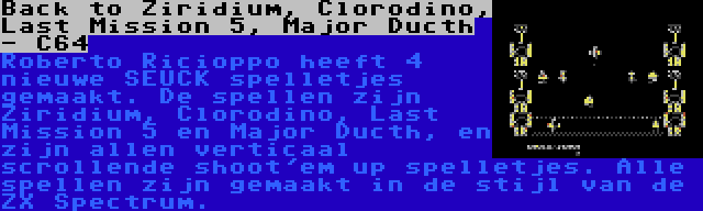 Back to Ziridium, Clorodino, Last Mission 5, Major Ducth - C64 | Roberto Ricioppo heeft 4 nieuwe SEUCK spelletjes gemaakt. De spellen zijn Ziridium, Clorodino, Last Mission 5 en Major Ducth, en zijn allen verticaal scrollende shoot'em up spelletjes. Alle spellen zijn gemaakt in de stijl van de ZX Spectrum.