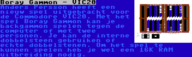 Boray Gammon - VIC20 | Anders Persson heeft een nieuw spel uitgebracht voor de Commodore VIC20. Met het spel Boray Gammon kan je backgammon spelen tegen de computer of met twee personen. Je kan de interne dobbelsteen gebruiken of echte dobbelstenen. Om het spel te kunnen spelen heb je wel een 16K RAM uitbreiding nodig.