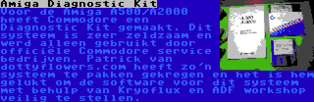 Amiga Diagnostic Kit | Voor de Amiga A500/A2000 heeft Commodore een Diagnostic Kit gemaakt. Dit systeem is zeer zeldzaam en werd alleen gebruikt door officiële Commodore service bedrijven. Patrick van dottyflowers.com heeft zo'n systeem te pakken gekregen en het is hem gelukt om de software voor dit systeem met behulp van Kryoflux en ADF workshop veilig te stellen.