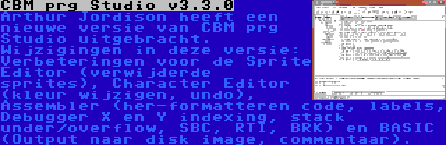 CBM prg Studio v3.3.0 | Arthur Jordison heeft een nieuwe versie van CBM prg Studio uitgebracht. Wijzigingen in deze versie: Verbeteringen voor de Sprite Editor (verwijderde sprites), Character Editor (kleur wijzigen, undo), Assembler (her-formatteren code, labels, Debugger X en Y indexing, stack under/overflow, SBC, RTI, BRK) en BASIC (Output naar disk image, commentaar).