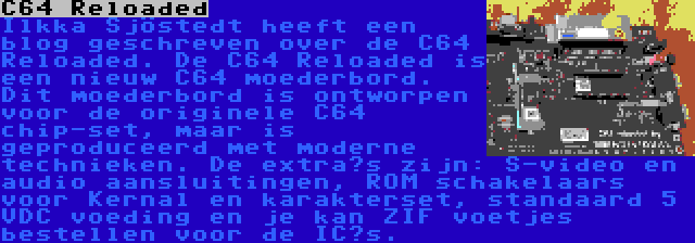 C64 Reloaded | Ilkka Sjöstedt heeft een blog geschreven over de C64 Reloaded. De C64 Reloaded is een nieuw C64 moederbord. Dit moederbord is ontworpen voor de originele C64 chip-set, maar is geproduceerd met moderne technieken. De extra’s zijn: S-video en audio aansluitingen, ROM schakelaars voor Kernal en karakterset, standaard 5 VDC voeding en je kan ZIF voetjes bestellen voor de IC’s.