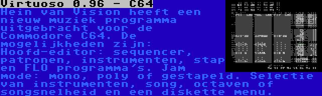 Virtuoso 0.96 - C64 | Hein van Vision heeft een nieuw muziek programma uitgebracht voor de Commodore C64. De mogelijkheden zijn: Hoofd-editor: sequencer, patronen, instrumenten, stap en FLO programma's. Jam mode: mono, poly of gestapeld. Selectie van instrumenten, song, octaven of songsnelheid en een diskette menu.