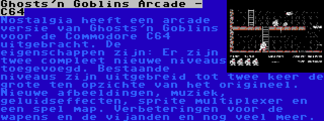 Ghosts'n Goblins Arcade - C64 | Nostalgia heeft een arcade versie van Ghosts'n Goblins voor de Commodore C64 uitgebracht. De eigenschappen zijn: Er zijn twee compleet nieuwe niveaus toegevoegd. Bestaande niveaus zijn uitgebreid tot twee keer de grote ten opzichte van het origineel. Nieuwe afbeeldingen, muziek, geluidseffecten, sprite multiplexer en een spel map. Verbeteringen voor de wapens en de vijanden en nog veel meer.