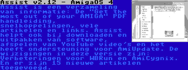 Assist v2.12 - AmigaOS 4 | Assist is een verzameling van informatie: De Get the most out of your AMIGA PDF handleiding, snelkoppelingen, vele artikelen en links. Assist helpt ook bij downloaden en uitpakken van software, afspelen van YouTube video's en het heeft ondersteuning voor AmiUpdate. De wijzigingen in deze versie zijn: Verbeteringen voor WBRun en AmiCygnix. En er zijn 15 nieuwe artikelen toegevoegd.