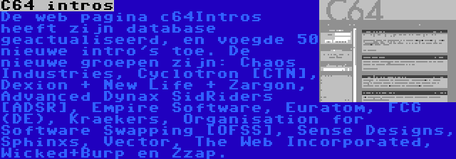 C64 intros | De web pagina c64Intros heeft zijn database geactualiseerd, en voegde 50 nieuwe intro's toe. De nieuwe groepen zijn: Chaos Industries, Cyclotron [CTN], Dexion + New Life + Zargon, Advanced Dynax SidRiders [ADSR], Empire Software, Euratom, FCG (DE), Kraekers, Organisation for Software Swapping [OFSS], Sense Designs, Sphinxs, Vector, The Web Incorporated, Wicked+Burp en Zzap.