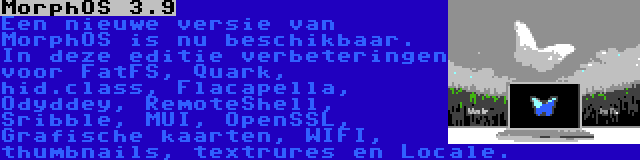 MorphOS 3.9 | Een nieuwe versie van MorphOS is nu beschikbaar. In deze editie verbeteringen voor FatFS, Quark, hid.class, Flacapella, Odyddey, RemoteShell, Sribble, MUI, OpenSSL, Grafische kaarten, WIFI, thumbnails, textrures en Locale.