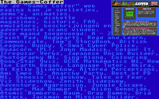 The Games-Coffer | Op de Games Coffer web pagina kan je spelletjes, demo's, animaties, dia-shows, diskette magazines, historie, FAQ, emulators, beschrijvingen en advertentie scans vinden. Deze maand toegevoegd: A - Z Paint Pad, Bodyparts, Read and Learn, Communicate, Tom's StoryBook, British League, Bunny, E-Swat Cyber Police, Hydacorn (PL), John Maddick, Colour It, Irregular Verbs, Japanese Vocab Builder, Photography #1, Sing-Along, Colouring Book/Star Quiz, GCSE Mathematics #1, How The Earth Began, Language Tutor, Akira, Al Kelly Slideshow, Altered Perceptions, Ami Empo 92, Anarchy Party, Best of PD #1, Genesis Slideshow, Tales of Fear, Viz Slideshow, Zenith Slideshow, Adventure, Aggression, Jungle Escape, Ladder, Mad Bomber II, Alien Genocide, Atomic Bombers, Baum, Gray Games, Grid Attack, Jackman en Mission Builder.