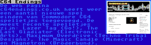 C64 Endings | De web pagina c64endings.co.uk heeft weer een aantal nieuwe spel einden van Commodore C64 spelletjes toegevoegd. De meest recente spelletjes zijn: Lazer Tag (Go!), The Last Gladiator (Electronic Arts), Maximum Overdrive (Techno Tribal Designs), The Magic Candle (Minecraft) en Magnetron (Broderbund).