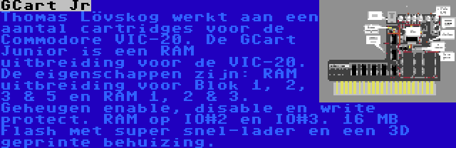 GCart Jr | Thomas Lövskog werkt aan een aantal cartridges voor de Commodore VIC-20. De GCart Junior is een RAM uitbreiding voor de VIC-20. De eigenschappen zijn: RAM uitbreiding voor Blok 1, 2, 3 & 5 en RAM 1, 2 & 3. Geheugen enable, disable en write protect. RAM op IO#2 en IO#3. 16 MB Flash met super snel-lader en een 3D geprinte behuizing.