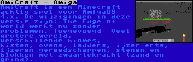 AmiCraft - Amiga | AmiCraft is een Minecraft achtig spel voor AmigaOS 4.x. De wijzigingen in deze versie zijn: The Edge of world werkt nu zonder problemen. Toegevoegd: Veel grotere wereld, verschillende biomes, kisten, ovens, ladders, ijzer erts, ijzeren gereedschappen, stenen en blokken met zwaartekracht (zand en grind).