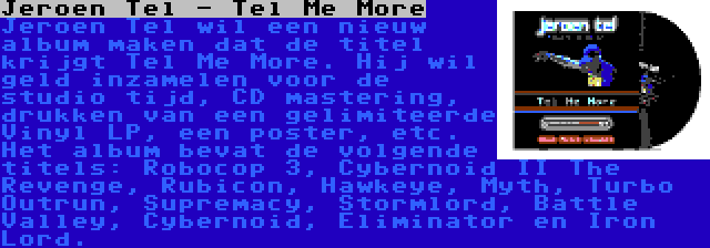 Jeroen Tel - Tel Me More | Jeroen Tel wil een nieuw album maken dat de titel krijgt Tel Me More. Hij wil geld inzamelen voor de studio tijd, CD mastering, drukken van een gelimiteerde Vinyl LP, een poster, etc. Het album bevat de volgende titels: Robocop 3, Cybernoid II The Revenge, Rubicon, Hawkeye, Myth, Turbo Outrun, Supremacy, Stormlord, Battle Valley, Cybernoid, Eliminator en Iron Lord.