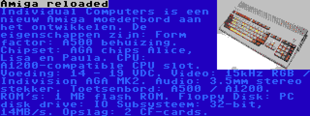 Amiga reloaded | Individual Computers is een nieuw Amiga moederbord aan het ontwikkelen. De eigenschappen zijn: Form factor: A500 behuizing. Chipset: AGA chips Alice, Lisa en Paula. CPU: A1200-compatible CPU slot. Voeding: 14 - 19 VDC. Video: 15kHz RGB / Indivision AGA MK2. Audio: 3.5mm stereo stekker. Toetsenbord: A500 / A1200. ROM's: 1 MB flash ROM. Floppy Disk: PC disk drive: IO Subsysteem: 32-bit, 14MB/s. Opslag: 2 CF-cards.