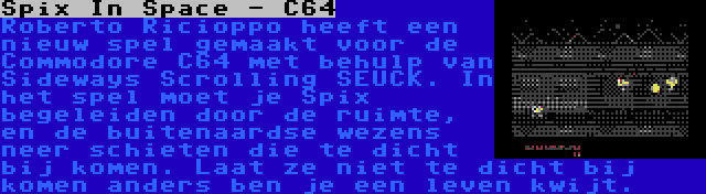 Spix In Space - C64 | Roberto Ricioppo heeft een nieuw spel gemaakt voor de Commodore C64 met behulp van Sideways Scrolling SEUCK. In het spel moet je Spix begeleiden door de ruimte, en de buitenaardse wezens neer schieten die te dicht bij komen. Laat ze niet te dicht bij komen anders ben je een leven kwijt.