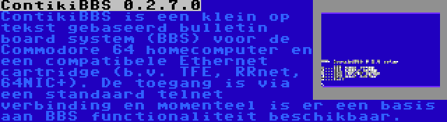 ContikiBBS 0.2.7.0 | ContikiBBS is een klein op tekst gebaseerd bulletin board system (BBS) voor de Commodore 64 homecomputer en een compatibele Ethernet cartridge (b.v. TFE, RRnet, 64NIC+). De toegang is via een standaard telnet verbinding en momenteel is er een basis aan BBS functionaliteit beschikbaar.