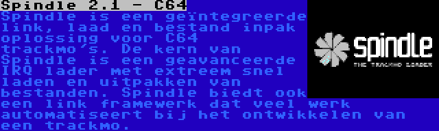 Spindle 2.1 - C64 | Spindle is een geïntegreerde link, laad en bestand inpak oplossing voor C64 trackmo's. De kern van Spindle is een geavanceerde IRQ lader met extreem snel laden en uitpakken van bestanden. Spindle biedt ook een link framewerk dat veel werk automatiseert bij het ontwikkelen van een trackmo.