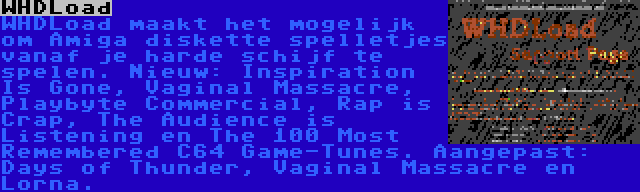 WHDLoad | WHDLoad maakt het mogelijk om Amiga diskette spelletjes vanaf je harde schijf te spelen. Nieuw: Inspiration Is Gone, Vaginal Massacre, Playbyte Commercial, Rap is Crap, The Audience is Listening en The 100 Most Remembered C64 Game-Tunes. Aangepast: Days of Thunder, Vaginal Massacre en Lorna.