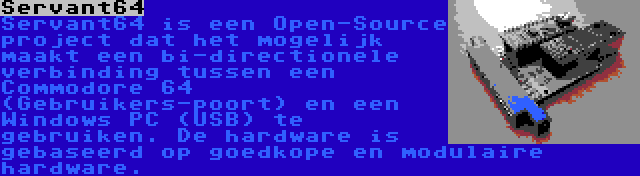 Servant64 | Servant64 is een Open-Source project dat het mogelijk maakt een bi-directionele verbinding tussen een Commodore 64 (Gebruikers-poort) en een Windows PC (USB) te gebruiken. De hardware is gebaseerd op goedkope en modulaire hardware.