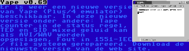 Yape v0.69 | Er is weer een nieuwe versie van Yape (Plus/4 emulator) beschikbaar. In deze nieuwe versie onder andere: Tape counter in de status regel, TED en SID mixed geluid kan als AVI/WAV worden opgeslagen, Fout in 1551-IEC / file systeem gerepareerd. Download de nieuwste versie van de web site.