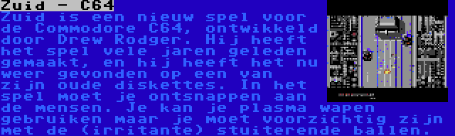 Zuid - C64 | Zuid is een nieuw spel voor de Commodore C64, ontwikkeld door Drew Rodger. Hij heeft het spel vele jaren geleden gemaakt, en hij heeft het nu weer gevonden op een van zijn oude diskettes. In het spel moet je ontsnappen aan de mensen. Je kan je plasma wapen gebruiken maar je moet voorzichtig zijn met de (irritante) stuiterende ballen.