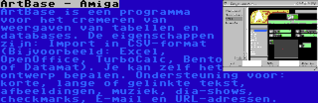 ArtBase - Amiga | ArtBase is een programma voor het cremeren van weergaven van tabellen en databases. De eigenschappen zijn: Import in CSV-format (Bijvoorbeeld: Excel, OpenOffice, TurboCalc, Bento of Datamat). Je kan zelf het ontwerp bepalen. Ondersteuning voor: korte, lange of gelinkte tekst, afbeeldingen, muziek, dia-shows, checkmarks, E-mail en URL-adressen.