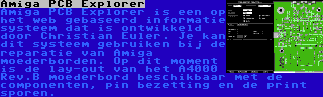 Amiga PCB Explorer | Amiga PCB Explorer is een op het web gebaseerd informatie systeem dat is ontwikkeld door Christian Euler. Je kan dit systeem gebruiken bij de reparatie van Amiga moederborden. Op dit moment is de lay-out van het A4000 Rev.B moederbord beschikbaar met de componenten, pin bezetting en de print sporen.