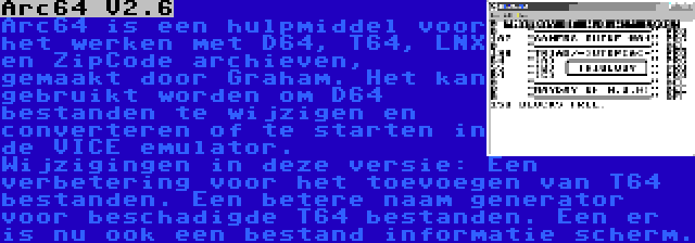 Arc64 V2.6 | Arc64 is een hulpmiddel voor het werken met D64, T64, LNX en ZipCode archieven, gemaakt door Graham. Het kan gebruikt worden om D64 bestanden te wijzigen en converteren of te starten in de VICE emulator. Wijzigingen in deze versie: Een verbetering voor het toevoegen van T64 bestanden. Een betere naam generator voor beschadigde T64 bestanden. Een er is nu ook een bestand informatie scherm.