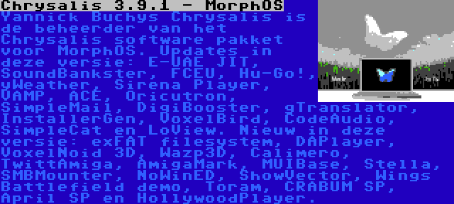 Chrysalis 3.9.1 - MorphOS | Yannick Buchys Chrysalis is de beheerder van het Chrysalis software pakket voor MorphOS. Updates in deze versie: E-UAE JIT, SoundBankster, FCEU, Hu-Go!, yWeather, Sirena Player, VAMP, ACE, Oricutron, SimpleMail, DigiBooster, gTranslator, InstallerGen, VoxelBird, CodeAudio, SimpleCat en LoView. Nieuw in deze versie: exFAT filesystem, DAPlayer, VoxelNoid 3D, Wazp3D, Calimero, TwittAmiga, AmigaMark, MUIBase, Stella, SMBMounter, NoWinED, ShowVector, Wings Battlefield demo, Toram, CRABUM SP, April SP en HollywoodPlayer.