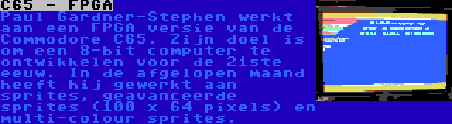 C65 - FPGA | Paul Gardner-Stephen werkt aan een FPGA versie van de Commodore C65. Zijn doel is om een 8-bit computer te ontwikkelen voor de 21ste eeuw. In de afgelopen maand heeft hij gewerkt aan sprites, geavanceerde sprites (100 x 64 pixels) en multi-colour sprites.