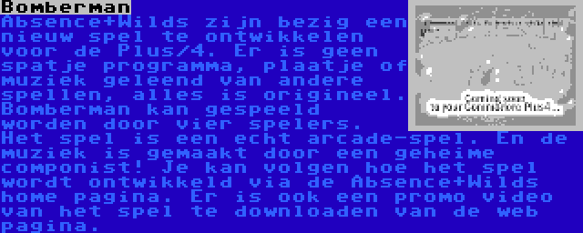 Bomberman | Absence+Wilds zijn bezig een nieuw spel te ontwikkelen voor de Plus/4. Er is geen spatje programma, plaatje of muziek geleend van andere spellen, alles is origineel. Bomberman kan gespeeld worden door vier spelers. Het spel is een echt arcade-spel. En de muziek is gemaakt door een geheime componist! Je kan volgen hoe het spel wordt ontwikkeld via de Absence+Wilds home pagina. Er is ook een promo video van het spel te downloaden van de web pagina.
