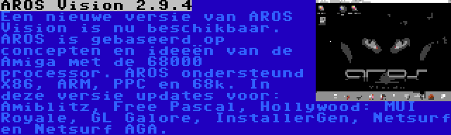 AROS Vision 2.9.4 | Een nieuwe versie van AROS Vision is nu beschikbaar. AROS is gebaseerd op concepten en ideeën van de Amiga met de 68000 processor. AROS ondersteund X86, ARM, PPC en 68k. In deze versie updates voor: Amiblitz, Free Pascal, Hollywood: MUI Royale, GL Galore, InstallerGen, Netsurf en Netsurf AGA.