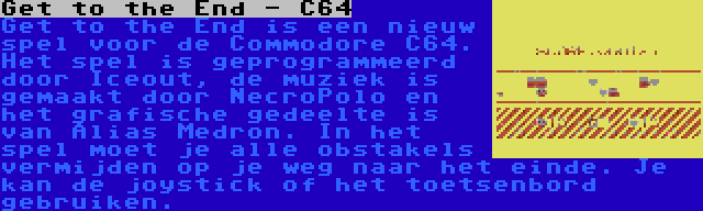 Get to the End - C64 | Get to the End is een nieuw spel voor de Commodore C64. Het spel is geprogrammeerd door Iceout, de muziek is gemaakt door NecroPolo en het grafische gedeelte is van Alias Medron. In het spel moet je alle obstakels vermijden op je weg naar het einde. Je kan de joystick of het toetsenbord gebruiken.