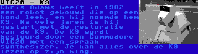 VIC20 - K9 | Chris Adams heeft in 1982 een robot gebouwd die op een hond leek, en hij noemde hem K9. Na vele jaren is hij gestart met de restoratie van de K9. De K9 wordt bestuurd door een Commodore VIC20 met een spraak synthesizer. Je kan alles over de K9 lezen op zijn blog.