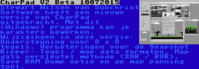 CharPad V2 Beta 10072015 | Stewart Wilson van Subchrist Software heeft een nieuwe versie van CharPad uitgebracht. Met dit (Windows) programma kan je karakters bewerken. Wijzigingen in deze versie: Ondersteuning voor 8 x 8 tegels. Verbeteringen voor de Snapshot Ripper: Tegel / map data formaten, Map data versleutel methode (XOR / ROR), Save RAM Dump optie en de map panning tool.