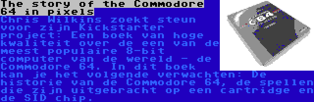 The story of the Commodore 64 in pixels | Chris Wilkins zoekt steun voor zijn Kickstarter project: Een boek van hoge kwaliteit over de een van de meest populaire 8-bit computer van de wereld - de Commodore 64. In dit boek kan je het volgende verwachten: De historie van de Commodore 64, de spellen die zijn uitgebracht op een cartridge en de SID chip.