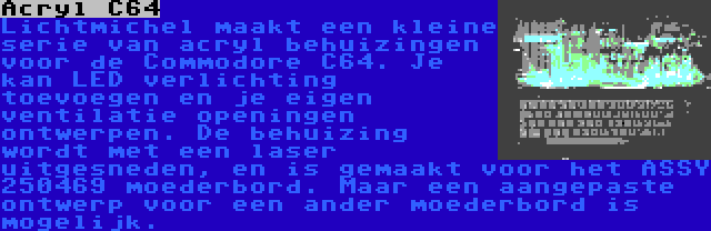 Acryl C64 | Lichtmichel maakt een kleine serie van acryl behuizingen voor de Commodore C64. Je kan LED verlichting toevoegen en je eigen ventilatie openingen ontwerpen. De behuizing wordt met een laser uitgesneden, en is gemaakt voor het ASSY 250469 moederbord. Maar een aangepaste ontwerp voor een ander moederbord is mogelijk.