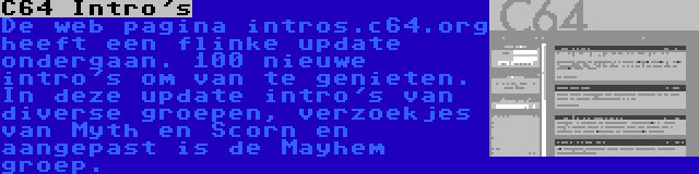 C64 Intro's | De web pagina intros.c64.org heeft een flinke update ondergaan. 100 nieuwe intro's om van te genieten. In deze update intro's van diverse groepen, verzoekjes van Myth en Scorn en aangepast is de Mayhem groep.