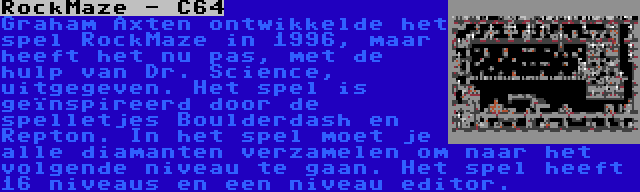 RockMaze - C64 | Graham Axten ontwikkelde het spel RockMaze in 1996, maar heeft het nu pas, met de hulp van Dr. Science, uitgegeven. Het spel is geïnspireerd door de spelletjes Boulderdash en Repton. In het spel moet je alle diamanten verzamelen om naar het volgende niveau te gaan. Het spel heeft 16 niveaus en een niveau editor.