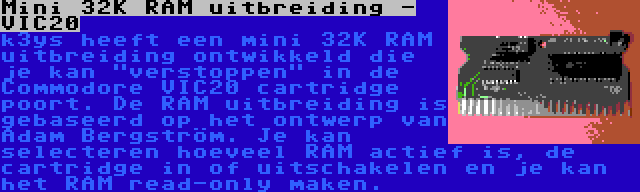 Mini 32K RAM uitbreiding - VIC20 | k3ys heeft een mini 32K RAM uitbreiding ontwikkeld die je kan verstoppen in de Commodore VIC20 cartridge poort. De RAM uitbreiding is gebaseerd op het ontwerp van Adam Bergström. Je kan selecteren hoeveel RAM actief is, de cartridge in of uitschakelen en je kan het RAM read-only maken.