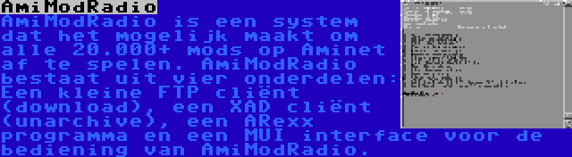 AmiModRadio | AmiModRadio is een system dat het mogelijk maakt om alle 20.000+ mods op Aminet af te spelen. AmiModRadio bestaat uit vier onderdelen: Een kleine FTP cliënt (download), een XAD cliënt (unarchive), een ARexx programma en een MUI interface voor de bediening van AmiModRadio.