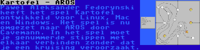 Kartofel - AROS | Pawel Aleksander Fedorynski heeft het spel Kartofel ontwikkeld voor Linux, Mac en Windows. Het spel is nu omgezet naar AROS door Cavemann. In het spel moet je genummerde stippen met elkaar verbinden zonder dat je een kruising veroorzaakt.