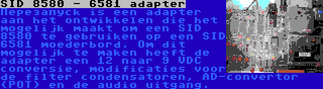 SID 8580 - 6581 adapter | Перезапуск is een adapter aan het ontwikkelen die het mogelijk maakt om een SID 8580 te gebruiken op een SID 6581 moederbord. Om dit mogelijk te maken heeft de adapter een 12 naar 9 VDC conversie, modificaties voor de filter condensatoren, AD-convertor (POT) en de audio uitgang.