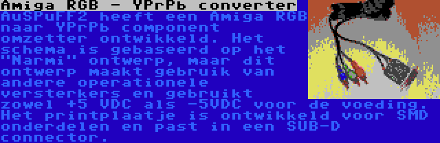 Amiga RGB - YPrPb converter | AuSPuFF2 heeft een Amiga RGB naar YPrPb component omzetter ontwikkeld. Het schema is gebaseerd op het Narmi ontwerp, maar dit ontwerp maakt gebruik van andere operationele versterkers en gebruikt zowel +5 VDC als -5VDC voor de voeding. Het printplaatje is ontwikkeld voor SMD onderdelen en past in een SUB-D connector.