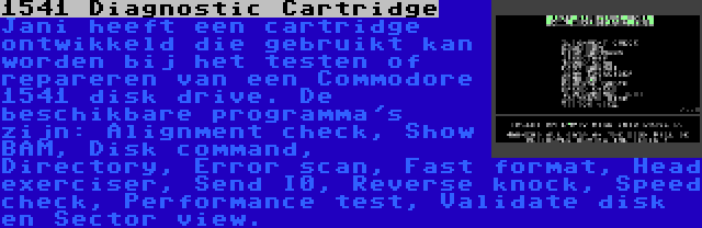 1541 Diagnostic Cartridge | Jani heeft een cartridge ontwikkeld die gebruikt kan worden bij het testen of repareren van een Commodore 1541 disk drive. De beschikbare programma's zijn: Alignment check, Show BAM, Disk command, Directory, Error scan, Fast format, Head exerciser, Send I0, Reverse knock, Speed check, Performance test, Validate disk en Sector view.